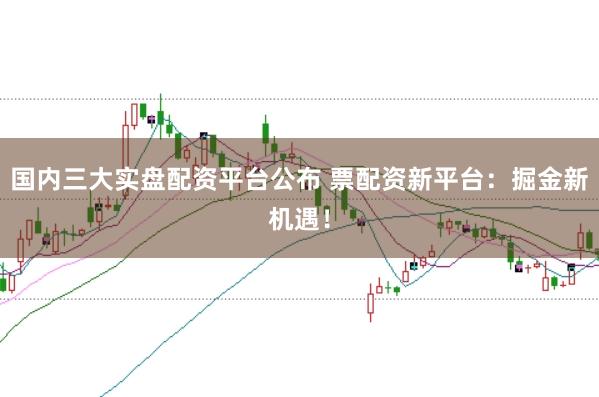 国内三大实盘配资平台公布 票配资新平台：掘金新机遇！