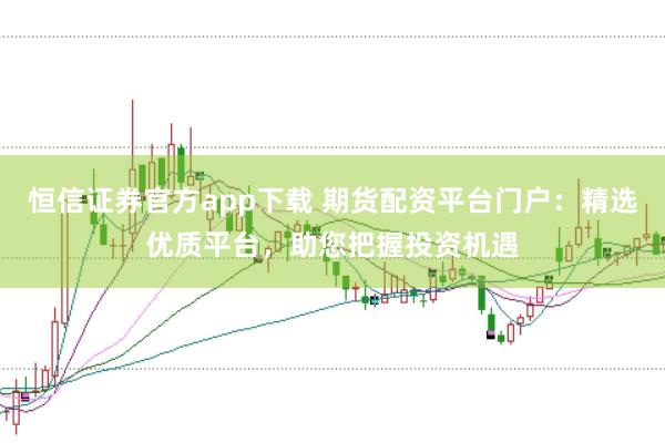 恒信证券官方app下载 期货配资平台门户：精选优质平台，助您把握投资机遇