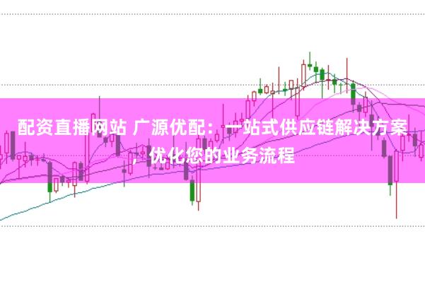 配资直播网站 广源优配：一站式供应链解决方案，优化您的业务流程