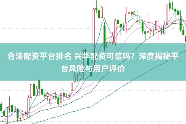 合法配资平台排名 兴华配资可信吗？深度揭秘平台风险与用户评价