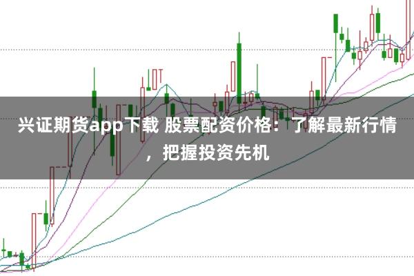 兴证期货app下载 股票配资价格：了解最新行情，把握投资先机