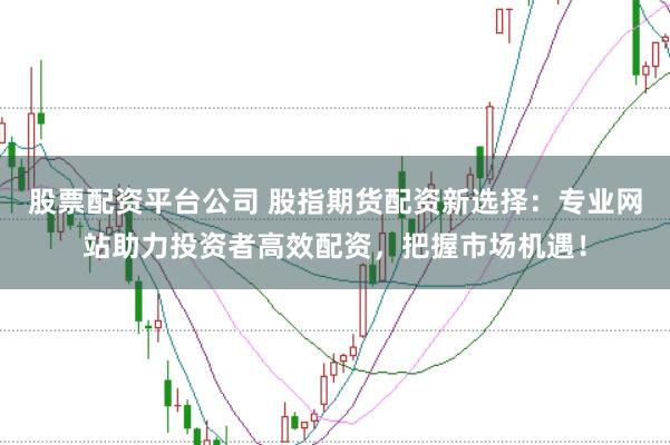 股票配资平台公司 股指期货配资新选择：专业网站助力投资者高效配资，把握市场机遇！