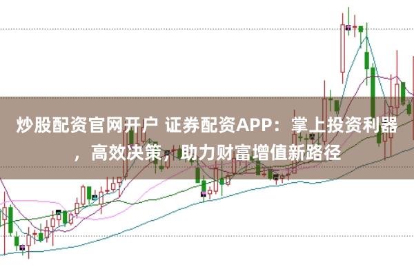 炒股配资官网开户 证券配资APP:掌上投资利器,高效决策,助力财富增值新路径